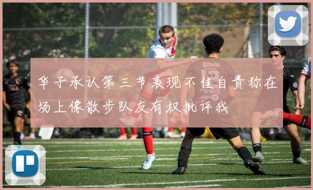 华子承认第三节表现不佳自责称在场上像散步队友有权批评我