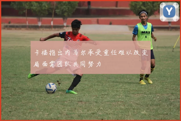 卡福指出内马尔承受重任难以改变局面需团队共同努力