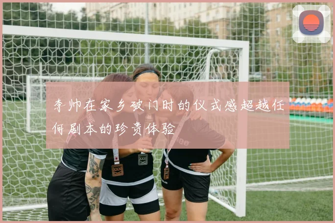 李帅在家乡破门时的仪式感超越任何剧本的珍贵体验