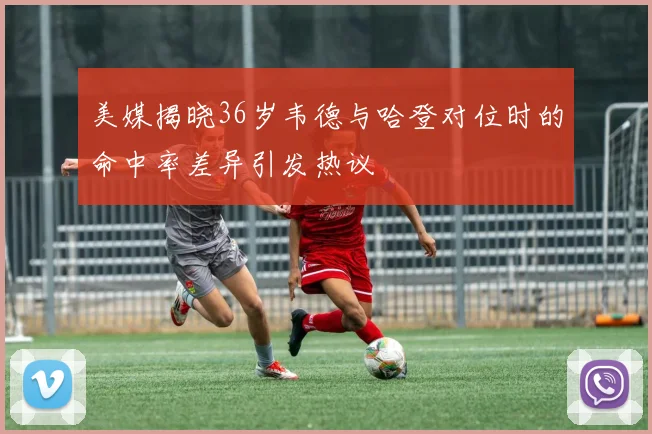 美媒揭晓36岁韦德与哈登对位时的命中率差异引发热议