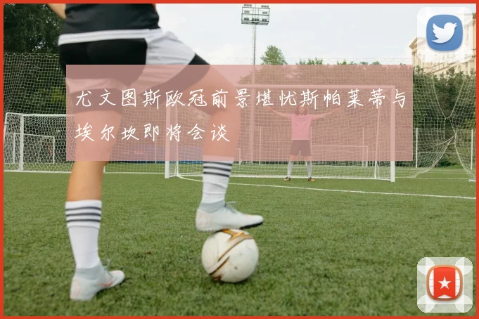 尤文图斯欧冠前景堪忧斯帕莱蒂与埃尔坎即将会谈