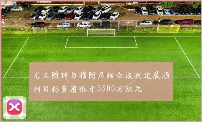 尤文图斯与穆阿尼转会谈判进展顺利目标费用低于3500万欧元