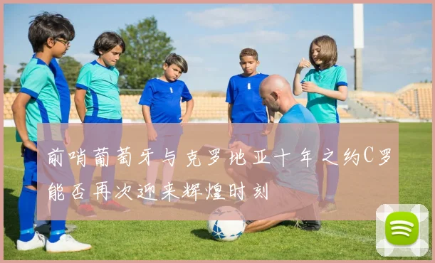 前哨葡萄牙与克罗地亚十年之约C罗能否再次迎来辉煌时刻