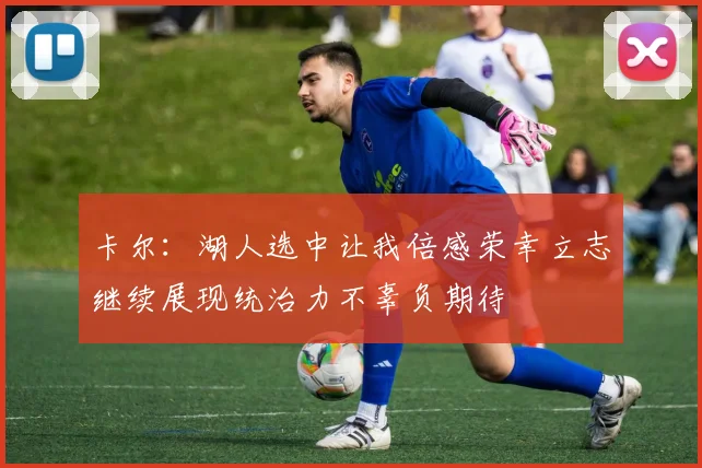 卡尔：湖人选中让我倍感荣幸立志继续展现统治力不辜负期待