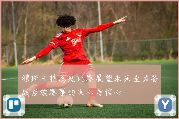 穆斯卡特总结比赛展望未来全力备战后续赛事的决心与信心
