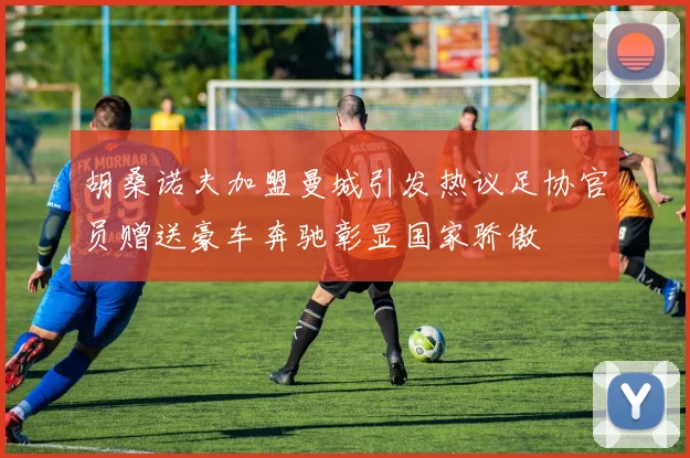 胡桑诺夫加盟曼城引发热议足协官员赠送豪车奔驰彰显国家骄傲