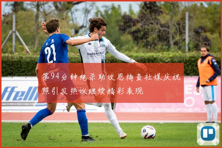 第94分钟绝杀助攻恩梅查社媒庆祝照引发热议继续精彩表现