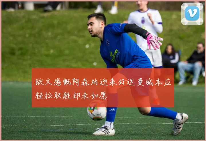 欧文感慨阿森纳迎来好运曼城本应轻松取胜却未如愿