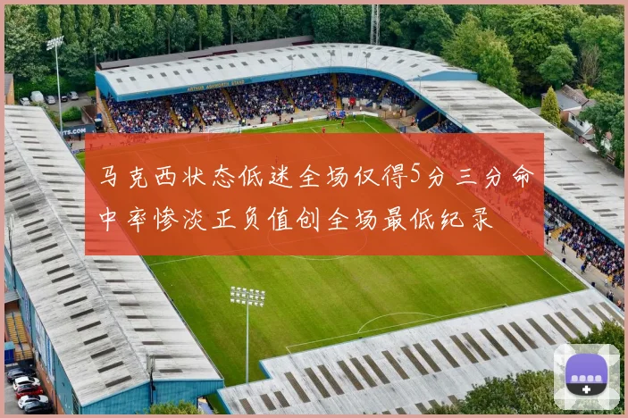 马克西状态低迷全场仅得5分三分命中率惨淡正负值创全场最低纪录