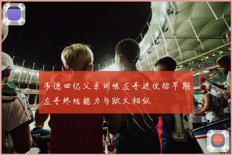 韦德回忆父亲训练左手进攻称早期左手终结能力与欧文相似