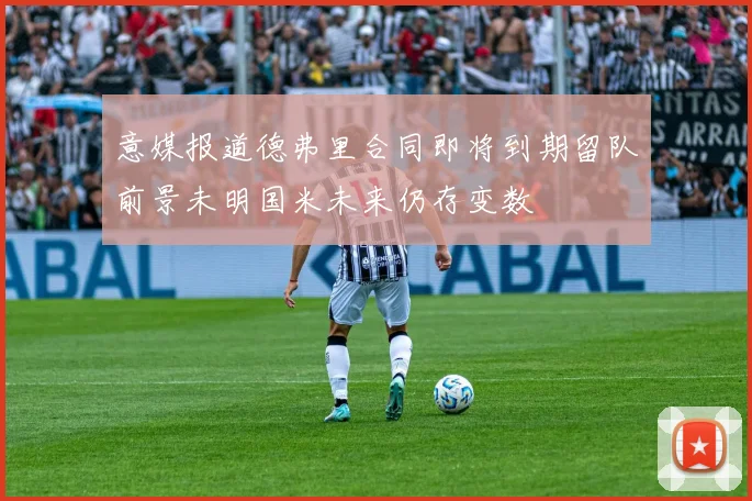 意媒报道德弗里合同即将到期留队前景未明国米未来仍存变数