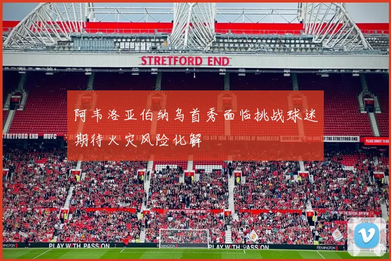 阿韦洛亚伯纳乌首秀面临挑战球迷期待火灾风险化解