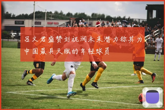 吕文君盛赞刘祝润未来潜力称其为中国最具天赋的年轻球员