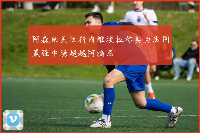 阿森纳关注科内维埃拉称其为法国最强中场超越阿梅尼