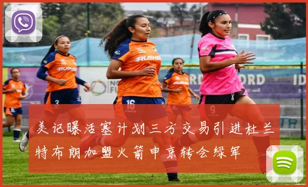 美记曝活塞计划三方交易引进杜兰特布朗加盟火箭申京转会绿军